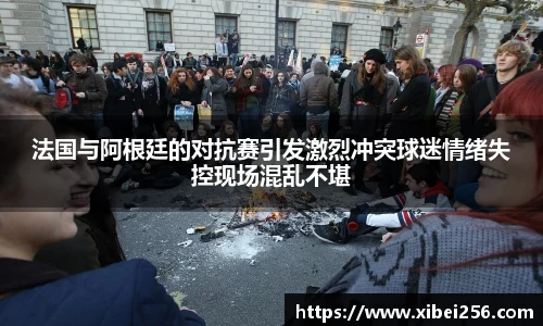 法国与阿根廷的对抗赛引发激烈冲突球迷情绪失控现场混乱不堪